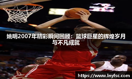 姚明2007年精彩瞬间回顾：篮球巨星的辉煌岁月与不凡成就